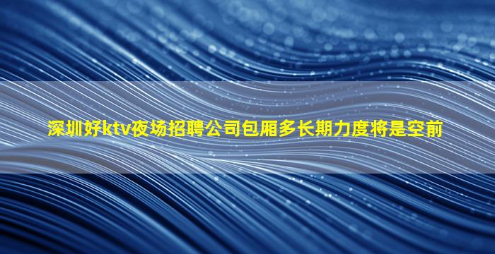 深圳好ktv夜场招聘公司包厢多长期力度将是空前